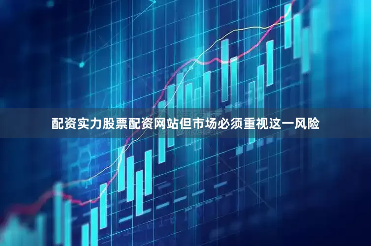 配资实力股票配资网站但市场必须重视这一风险