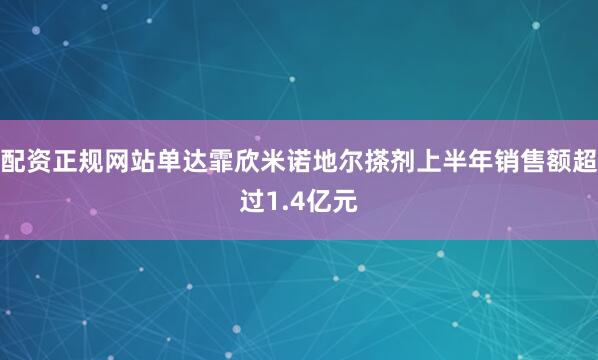 配资正规网站单达霏欣米诺地尔搽剂上半年销售额超过1.4亿元