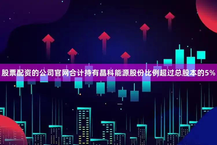 股票配资的公司官网合计持有晶科能源股份比例超过总股本的5%